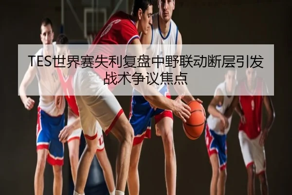 TES世界赛失利复盘中野联动断层引发战术争议焦点